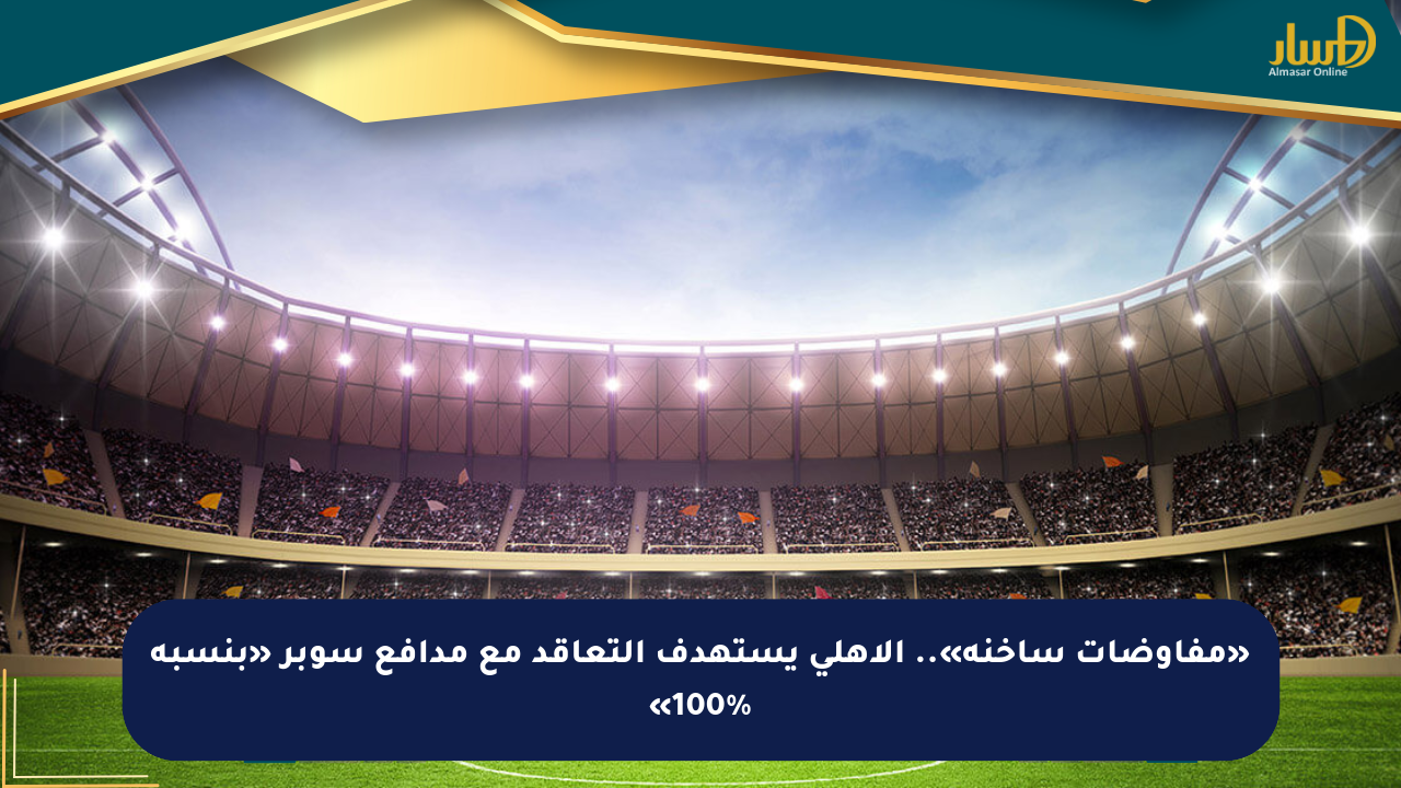 «مفاوضات ساخنة».. الأهلي يستهدف التعاقد مع مدافع سوبر «بنسبة 100%»
